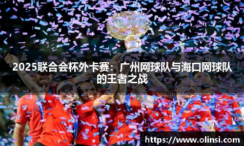 2025联合会杯外卡赛：广州网球队与海口网球队的王者之战